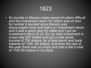 1823
• So trouble in Mexico made export of cotton difficult
  and the investment return for cotton was x0 and
  for lumber it slacked since Mexico was
  discouraged more and had a x1 investment return
  and it was a good year for cattle and I got an
  investment return of x3. So my total investment in
  crops was 500 dollars and got a total gross
  income of 750 dollars, for a total return and bank
  balance of 1165. 60 dollars. And then the rest of
  the year there was no crops and had a still a total
  of 1165.60 dollars in my bank.
 