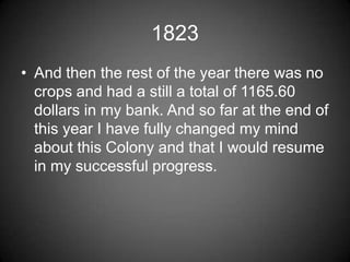 1823
• And then the rest of the year there was no
  crops and had a still a total of 1165.60
  dollars in my bank. And so far at the end of
  this year I have fully changed my mind
  about this Colony and that I would resume
  in my successful progress.
 