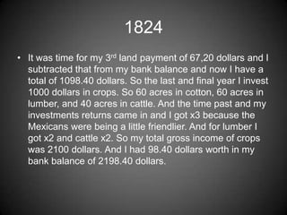 1824
• It was time for my 3rd land payment of 67,20 dollars and I
  subtracted that from my bank balance and now I have a
  total of 1098.40 dollars. So the last and final year I invest
  1000 dollars in crops. So 60 acres in cotton, 60 acres in
  lumber, and 40 acres in cattle. And the time past and my
  investments returns came in and I got x3 because the
  Mexicans were being a little friendlier. And for lumber I
  got x2 and cattle x2. So my total gross income of crops
  was 2100 dollars. And I had 98.40 dollars worth in my
  bank balance of 2198.40 dollars.
 