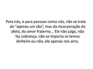 Para nós, e para pessoas como nós, não se trata
  de “apenas um cão”, mas da incorporação do
   afeto, do amor fraterno... Ele não julga, não
      faz cobrança, não se importa se temos
       dinheiro ou não, ele apenas nos ama.
 