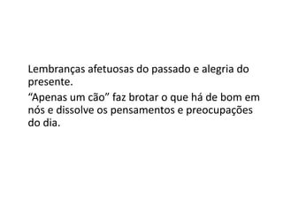 Lembranças afetuosas do passado e alegria do
presente.
“Apenas um cão” faz brotar o que há de bom em
nós e dissolve os pensamentos e preocupações
do dia.
 