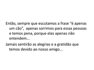 Então, sempre que escutamos a frase “é apenas
  um cão”, apenas sorrimos para essas pessoas
  e temos pena, porque elas apenas não
  entendem...
Jamais sentirão as alegrias e a gratidão que
  temos devido ao nosso amigo...
 