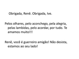 Obrigada, Renê. Obrigada, Ive.

Pelos olhares, pelo aconchego, pela alegria,
  pelas lambidas, pelo acordar, por tudo. Te
  amamos muito!!!

Renê, você é guerreiro amigão! Não desista,
  estamos ao seu lado!
 