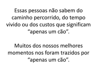 Essas pessoas não sabem do
   caminho percorrido, do tempo
vivido ou dos custos que significam
         “apenas um cão”.

  Muitos dos nossos melhores
momentos nos foram trazidos por
       “apenas um cão”.
 