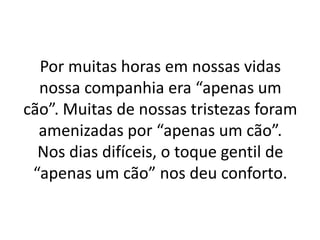 Por muitas horas em nossas vidas
  nossa companhia era “apenas um
cão”. Muitas de nossas tristezas foram
  amenizadas por “apenas um cão”.
  Nos dias difíceis, o toque gentil de
 “apenas um cão” nos deu conforto.
 