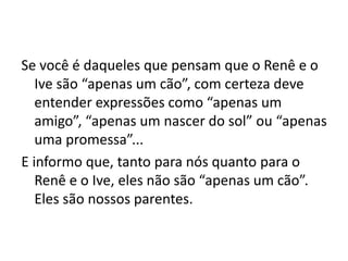 Se você é daqueles que pensam que o Renê e o
   Ive são “apenas um cão”, com certeza deve
   entender expressões como “apenas um
   amigo”, “apenas um nascer do sol” ou “apenas
   uma promessa”...
E informo que, tanto para nós quanto para o
   Renê e o Ive, eles não são “apenas um cão”.
   Eles são nossos parentes.
 