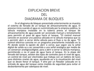 EXPLICACION BREVE
DEL
DIAGRAMA DE BLOQUES
En el diagrama de bloques presentado anteriormente se muestra
el sistema de llenado de un tanque de almacenamiento de agua. El
proceso inicia cuando el agua es suministrada por la empresa pública, la
válvula mariposa instalada en la tubería previa al tanque de
almacenamiento de agua puede ser accionada manual y remotamente
para permitir el paso de agua hacia el tanque. *El control manual
consiste en accionar una palanca ubicada en la válvula mariposa que va
a permitir abrir o cerrar dicha válvula para el flujo o no de agua. *El
control eléctrico consiste en un programa previamente instalado en la
PC donde existe la opción de abrir o cerrar, que según sea la señal
digital de salida va a ser convertida a una señal analógica por medio de
un conversor analógico/digital, para a abrir o cerrar la válvula mariposa,
permitiendo o no el paso de agua hacia el tanque. En la etapa del
llenado del tanque, existen dos tipos de controles para el nivel de agua,
un control de nivel por electrodos que trabaja con un tablero de luces
para distintos niveles de agua, ayudando así a la visualización del nivel
que se desee llenar el tanque. Y otro por un flotador colocado en la
entrada de agua del tanque como medida de seguridad para evitar el
desbordamiento por sobrepaso de nivel.
 