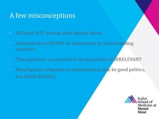 A few misconceptions
• SCZ does NOT overlap with bipolar illness
• Schizophrenia CANNOT be understood by understanding
psychosis
• That psychosis is prevalent in the population is IRRELEVANT
• Denying poor prognosis in schizophrenia may be good politics,
it is POOR SCIENCE
 