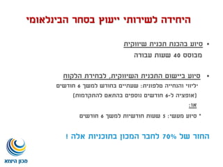 ‫שיווקית‬ ‫תכנית‬ ‫בהכנת‬ ‫סיוע‬
‫מבוסס‬40‫עבודה‬ ‫שעות‬
‫השיווקית‬ ‫התכנית‬ ‫ביישום‬ ‫סיוע‬,‫הלקוח‬ ‫לבחירת‬
*‫טלפונית‬ ‫והנחייה‬ ‫ליווי‬:‫למשך‬ ‫בחודש‬ ‫שעתיים‬6‫חודשים‬
(‫ל‬ ‫אופציה‬-6‫להתקדמות‬ ‫בהתאם‬ ‫נוספים‬ ‫חודשים‬)
‫או‬:
*‫מעשי‬ ‫סיוע‬:5‫למשך‬ ‫חודשיות‬ ‫שעות‬6‫חודשים‬
‫של‬ ‫החזר‬70%‫אלה‬ ‫בתוכניות‬ ‫המכון‬ ‫לחבר‬!
‫הבינלאומי‬ ‫בסחר‬ ‫ייעוץ‬ ‫לשירותי‬ ‫היחידה‬
 