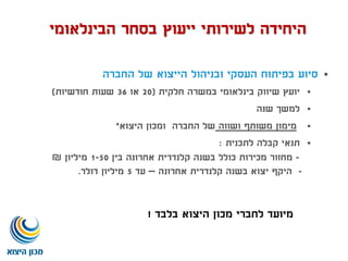 ‫החברה‬ ‫של‬ ‫הייצוא‬ ‫ובניהול‬ ‫העסקי‬ ‫בפיתוח‬ ‫סיוע‬
‫חלקית‬ ‫במשרה‬ ‫בינלאומי‬ ‫שיווק‬ ‫יועץ‬(20‫או‬36‫חודשיות‬ ‫שעות‬)
‫שנה‬ ‫למשך‬
‫ושווה‬ ‫משותף‬ ‫מימון‬‫החברה‬ ‫של‬‫היצוא‬ ‫ומכון‬*
‫לתכנית‬ ‫קבלה‬ ‫תנאי‬:
-‫בין‬ ‫אחרונה‬ ‫קלנדרית‬ ‫בשנה‬ ‫כולל‬ ‫מכירות‬ ‫מחזור‬1-50‫מיליון‬₪
-‫אחרונה‬ ‫קלנדרית‬ ‫בשנה‬ ‫יצוא‬ ‫היקף‬–‫עד‬5‫דולר‬ ‫מיליון‬.
‫בלבד‬ ‫היצוא‬ ‫מכון‬ ‫לחברי‬ ‫מיועד‬!
‫הבינלאומי‬ ‫בסחר‬ ‫ייעוץ‬ ‫לשירותי‬ ‫היחידה‬
 