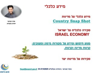 ‫כלכלי‬ ‫מידע‬
‫מדינות‬ ‫על‬ ‫כלכלי‬ ‫מידע‬
Country Snap Shot
‫ישראל‬ ‫על‬ ‫כלכלית‬ ‫סקירה‬
ISRAEL ECONOMY
‫ומענקים‬ ‫מימון‬ ‫מקורות‬ ‫על‬ ‫ומידע‬ ‫חיפוש‬ ‫מנוע‬:
‫וקרנות‬ ‫מדינה‬ ‫קרנות‬.
‫איתי‬‫זוהראי‬‫הכלכלית‬ ‫היחידה‬5142820-03Itayz@export.gov.il
‫איתי‬‫זהוראי‬
‫כלכלית‬ ‫יחידה‬
‫יעד‬ ‫מדינות‬ ‫על‬ ‫סקירות‬
 