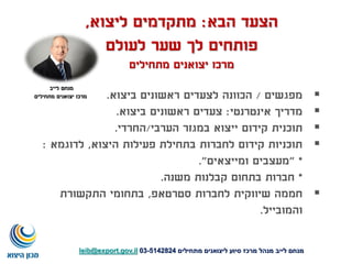 ‫הבא‬ ‫הצעד‬:‫ליצוא‬ ‫מתקדמים‬,
‫לעולם‬ ‫שער‬ ‫לך‬ ‫פותחים‬
‫מתחילים‬ ‫יצואנים‬ ‫מרכז‬
‫מפגשים‬/‫ביצוא‬ ‫ראשונים‬ ‫לצעדים‬ ‫הכוונה‬.
‫אינטרנטי‬ ‫מדריך‬:‫ביצוא‬ ‫ראשונים‬ ‫צעדים‬.
‫תוכנית‬‫הערבי‬ ‫במגזר‬ ‫ייצוא‬ ‫קידום‬/‫החרדי‬.
‫היצוא‬ ‫פעילות‬ ‫בתחילת‬ ‫לחברות‬ ‫קידום‬ ‫תוכניות‬,‫לדוגמא‬:
" *‫ומייצאים‬ ‫מעצבים‬."
*‫משנה‬ ‫קבלנות‬ ‫בתחום‬ ‫חברות‬.
‫סטרטאפ‬ ‫לחברות‬ ‫שיווקית‬ ‫חממה‬,‫התקשורת‬ ‫בתחומי‬
‫והמובייל‬.
‫מתחילים‬ ‫ליצואנים‬ ‫סיוע‬ ‫מרכז‬ ‫מנהל‬ ‫לייב‬ ‫מנחם‬5142824-03leib@export.gov.il
‫לייב‬ ‫מנחם‬
‫מתחילים‬ ‫יצואנים‬ ‫מרכז‬
 