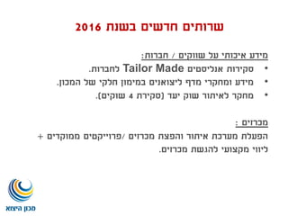 ‫שווקים‬ ‫על‬ ‫איכותי‬ ‫מידע‬/‫חברות‬:
•‫אנליסטים‬ ‫סקירות‬Tailor Made‫לחברות‬.
•‫המכון‬ ‫של‬ ‫חלקי‬ ‫במימון‬ ‫ליצואנים‬ ‫מדף‬ ‫ומחקרי‬ ‫מידע‬.
•‫יעד‬ ‫שוק‬ ‫לאיתור‬ ‫מחקר‬(‫סקירת‬4‫שוקים‬.)
‫מכרזים‬:
‫מכרזים‬ ‫והפצת‬ ‫איתור‬ ‫מערכת‬ ‫הפעלת‬/‫פרוייקטים‬‫ממוקדים‬+
‫מכרזים‬ ‫להגשת‬ ‫מקצועי‬ ‫ליווי‬.
‫בשנת‬ ‫חדשים‬ ‫שרותים‬2016
 