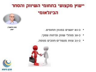 ‫ייעוץ‬‫והסחר‬ ‫השיווק‬ ‫בתחומי‬ ‫מקצועי‬
‫הבינלאומי‬
•‫כ‬-85‫תחומים‬ ‫במגוון‬ ‫יועצים‬.
•‫כ‬-20‫עסקי‬ ‫ופיתוח‬ ‫שווק‬ ‫מנהלי‬.
•‫כ‬-25‫מנטורים‬ ‫צוות‬/‫חונכים‬‫מנוסה‬.
‫בועז‬‫מילשטיין‬
‫ייעוץ‬
 