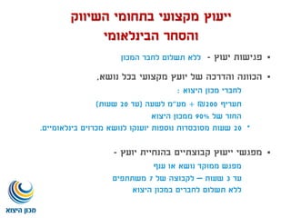 ‫יעוץ‬ ‫פגישות‬-‫המכון‬ ‫לחבר‬ ‫תשלום‬ ‫ללא‬
‫נושא‬ ‫בכל‬ ‫מקצועי‬ ‫יועץ‬ ‫של‬ ‫והדרכה‬ ‫הכוונה‬,
‫היצוא‬ ‫מכון‬ ‫לחברי‬:
‫תעריף‬200₪+‫מע‬"‫לשעה‬ ‫מ‬(‫עד‬20‫שעות‬)
‫של‬ ‫החזר‬90%‫היצוא‬ ‫ממכון‬
*20‫בינלאומיים‬ ‫מכרזים‬ ‫לנושא‬ ‫יוענקו‬ ‫נוספות‬ ‫מסובסדות‬ ‫שעות‬.
‫יועץ‬ ‫בהנחיית‬ ‫קבוצתיים‬ ‫ייעוץ‬ ‫מפגשי‬-
‫ענף‬ ‫או‬ ‫נושא‬ ‫ממוקד‬ ‫מפגש‬
‫עד‬3‫שעות‬–‫של‬ ‫לקבוצה‬7‫משתתפים‬
‫היצוא‬ ‫במכון‬ ‫לחברים‬ ‫תשלום‬ ‫ללא‬
‫השיווק‬ ‫בתחומי‬ ‫מקצועי‬ ‫ייעוץ‬
‫הבינלאומי‬ ‫והסחר‬
 