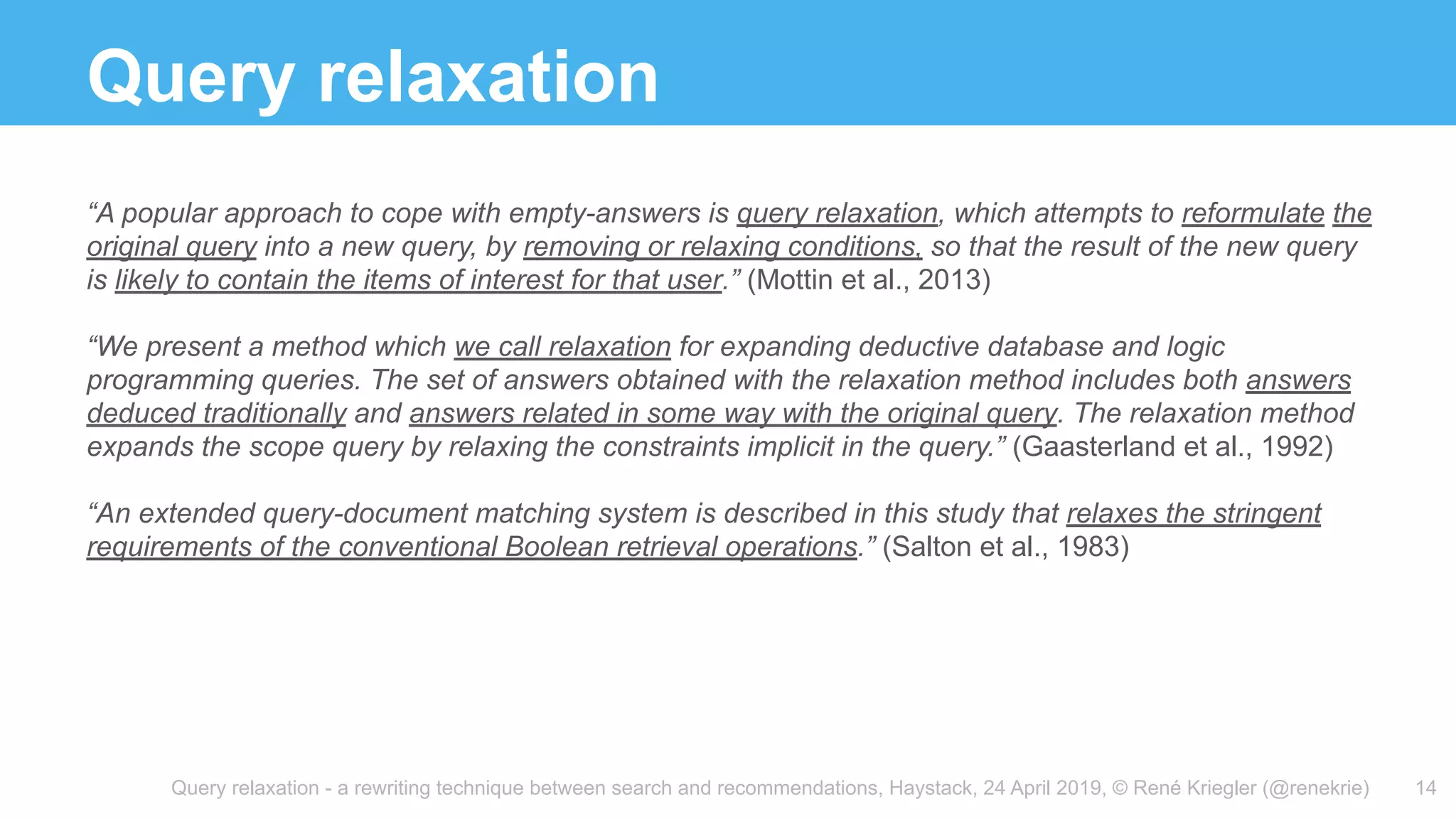 Query relaxation - a rewriting technique between search and recommendations, Haystack, 24 April 2019, © René Kriegler (@renekrie)
Query relaxation
14
“A popular approach to cope with empty-answers is query relaxation, which attempts to reformulate the
original query into a new query, by removing or relaxing conditions, so that the result of the new query
is likely to contain the items of interest for that user.” (Mottin et al., 2013)
“We present a method which we call relaxation for expanding deductive database and logic
programming queries. The set of answers obtained with the relaxation method includes both answers
deduced traditionally and answers related in some way with the original query. The relaxation method
expands the scope query by relaxing the constraints implicit in the query.” (Gaasterland et al., 1992)
“An extended query-document matching system is described in this study that relaxes the stringent
requirements of the conventional Boolean retrieval operations.” (Salton et al., 1983)
 