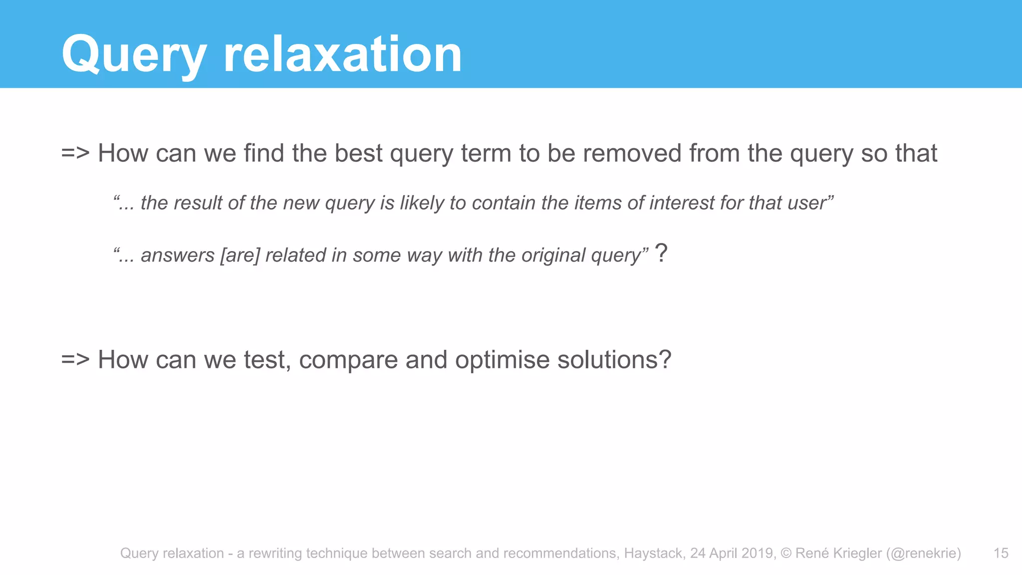 Query relaxation - a rewriting technique between search and recommendations, Haystack, 24 April 2019, © René Kriegler (@renekrie)
Query relaxation
15
=> How can we find the best query term to be removed from the query so that
“... the result of the new query is likely to contain the items of interest for that user”
“... answers [are] related in some way with the original query” ?
=> How can we test, compare and optimise solutions?
 