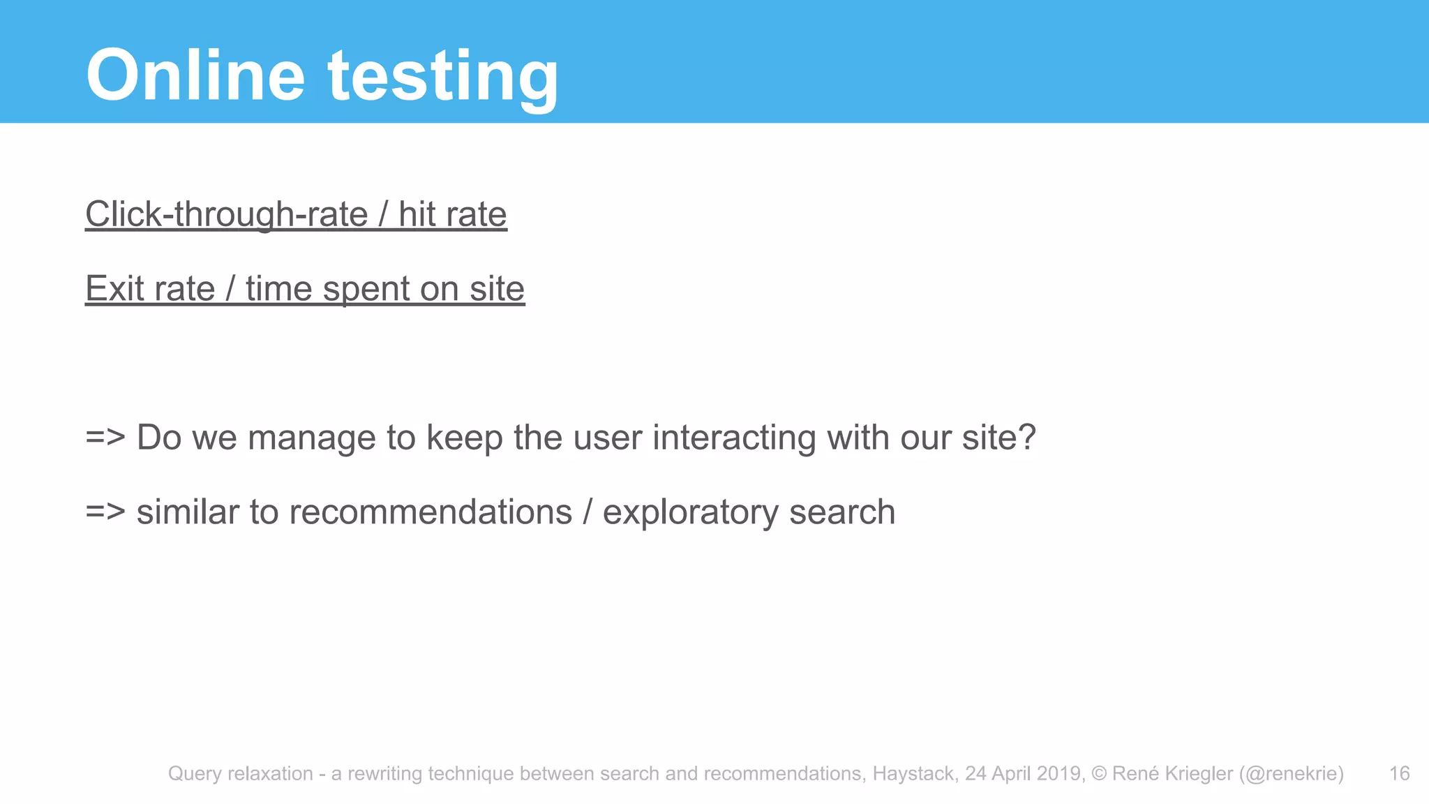 Query relaxation - a rewriting technique between search and recommendations, Haystack, 24 April 2019, © René Kriegler (@renekrie)
Online testing
16
Click-through-rate / hit rate
Exit rate / time spent on site
=> Do we manage to keep the user interacting with our site?
=> similar to recommendations / exploratory search
 