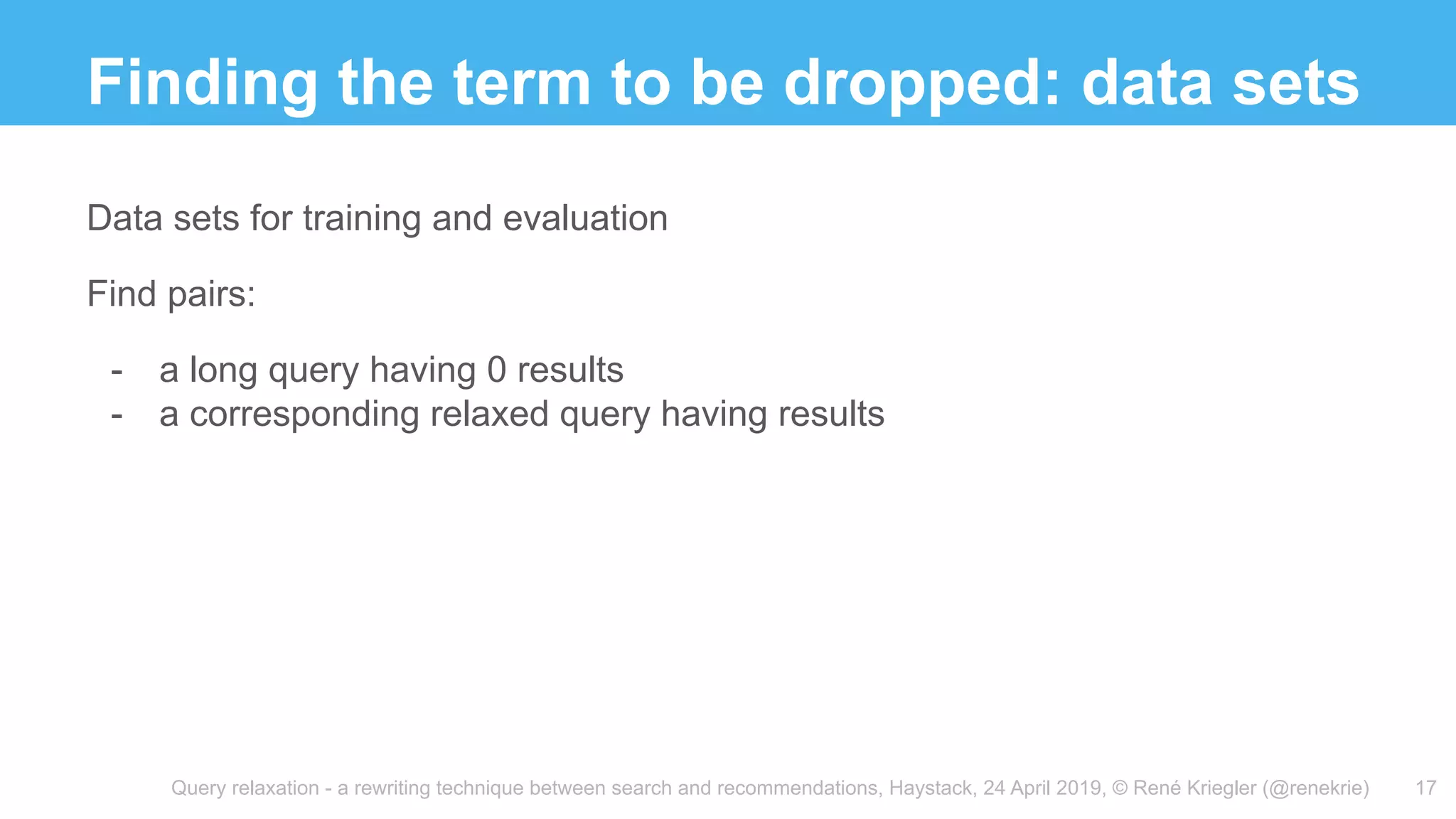 Query relaxation - a rewriting technique between search and recommendations, Haystack, 24 April 2019, © René Kriegler (@renekrie)
Finding the term to be dropped: data sets
17
Data sets for training and evaluation
Find pairs:
- a long query having 0 results
- a corresponding relaxed query having results
 