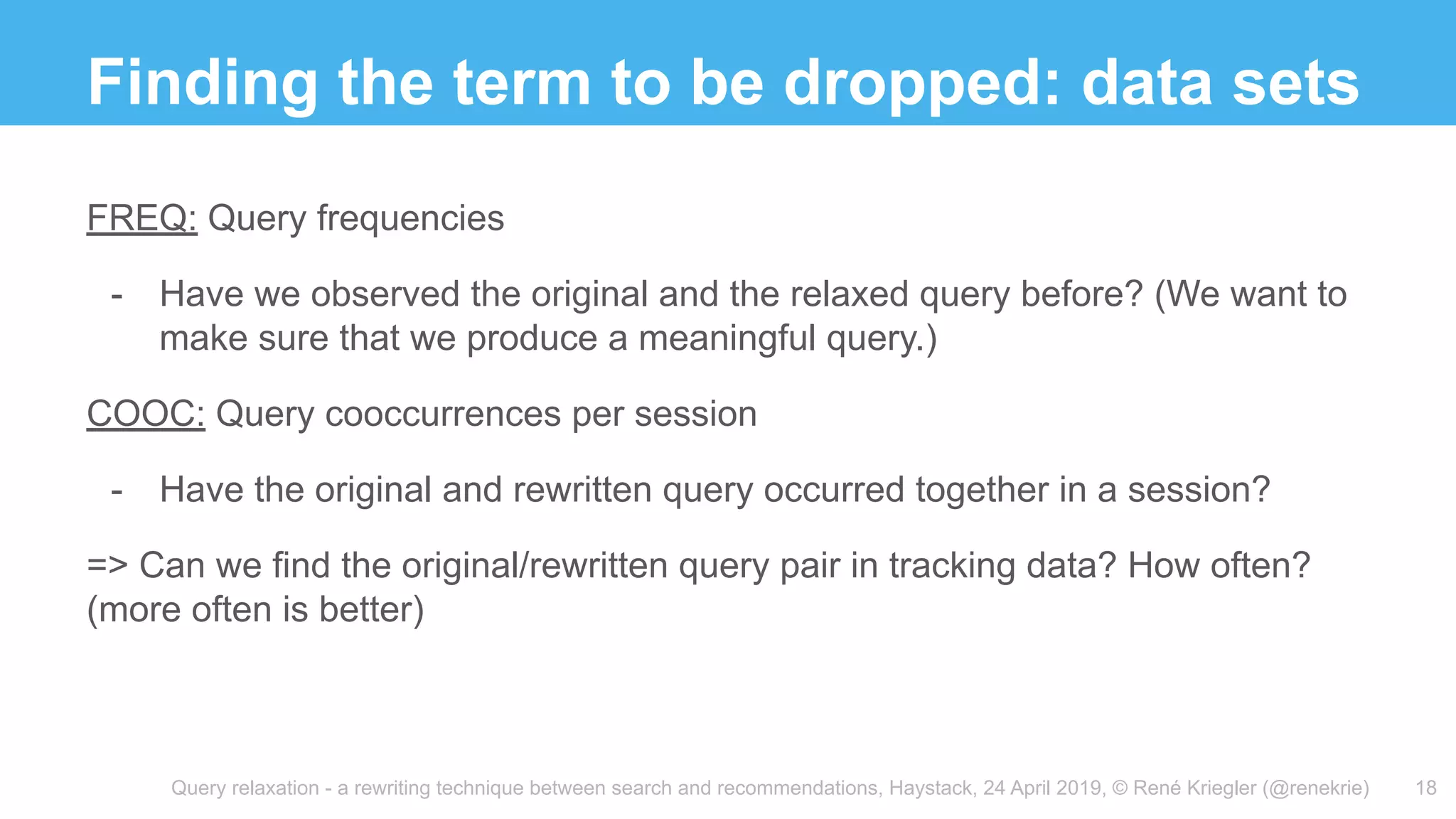 Query relaxation - a rewriting technique between search and recommendations, Haystack, 24 April 2019, © René Kriegler (@renekrie)
Finding the term to be dropped: data sets
18
FREQ: Query frequencies
- Have we observed the original and the relaxed query before? (We want to
make sure that we produce a meaningful query.)
COOC: Query cooccurrences per session
- Have the original and rewritten query occurred together in a session?
=> Can we find the original/rewritten query pair in tracking data? How often?
(more often is better)
 