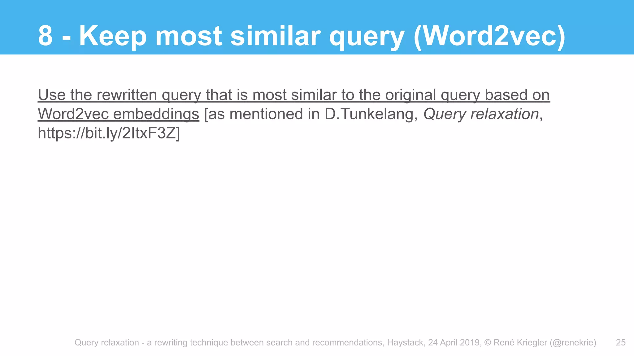 Query relaxation - a rewriting technique between search and recommendations, Haystack, 24 April 2019, © René Kriegler (@renekrie)
8 - Keep most similar query (Word2vec)
25
Use the rewritten query that is most similar to the original query based on
Word2vec embeddings [as mentioned in D.Tunkelang, Query relaxation,
https://bit.ly/2ItxF3Z]
 