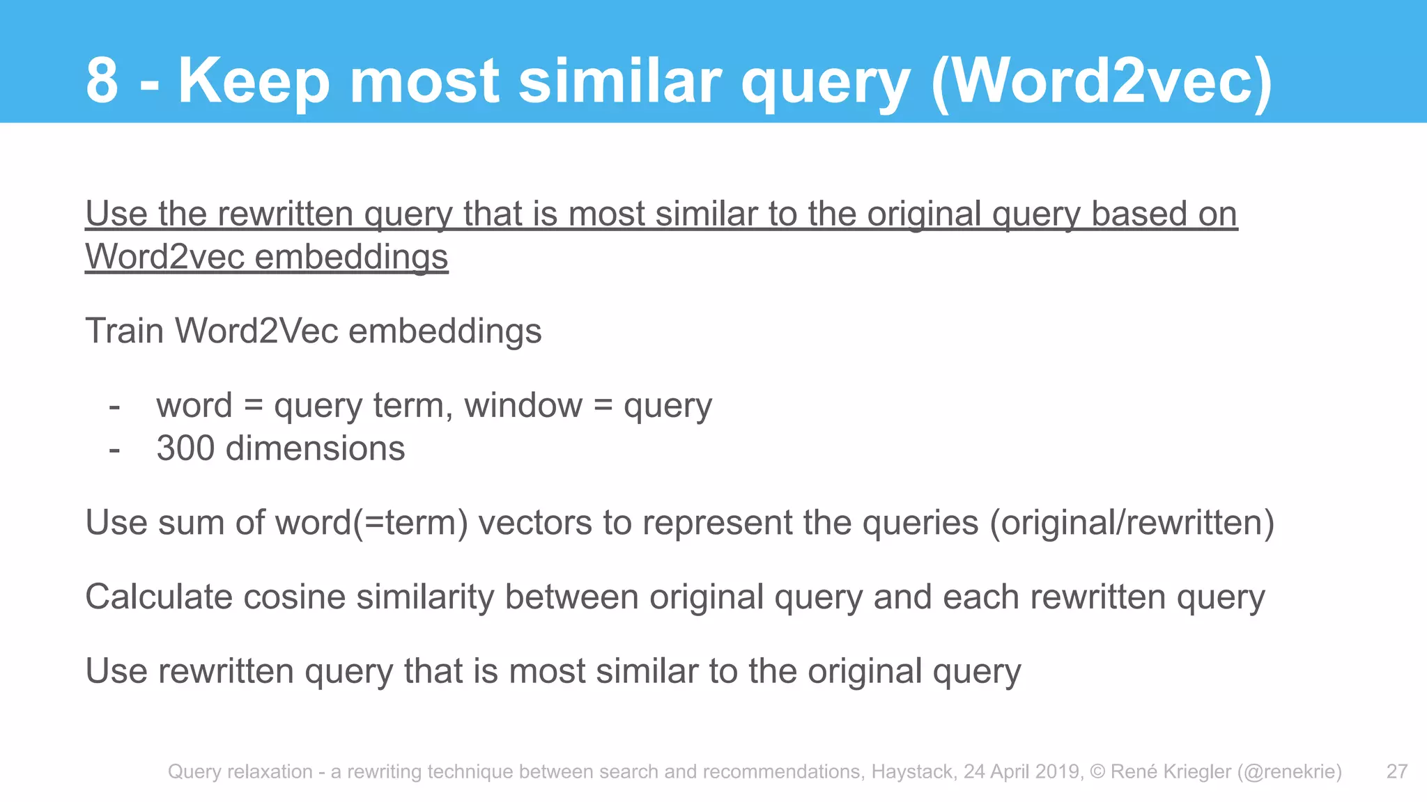 Query relaxation - a rewriting technique between search and recommendations, Haystack, 24 April 2019, © René Kriegler (@renekrie)
8 - Keep most similar query (Word2vec)
27
Use the rewritten query that is most similar to the original query based on
Word2vec embeddings
Train Word2Vec embeddings
- word = query term, window = query
- 300 dimensions
Use sum of word(=term) vectors to represent the queries (original/rewritten)
Calculate cosine similarity between original query and each rewritten query
Use rewritten query that is most similar to the original query
 