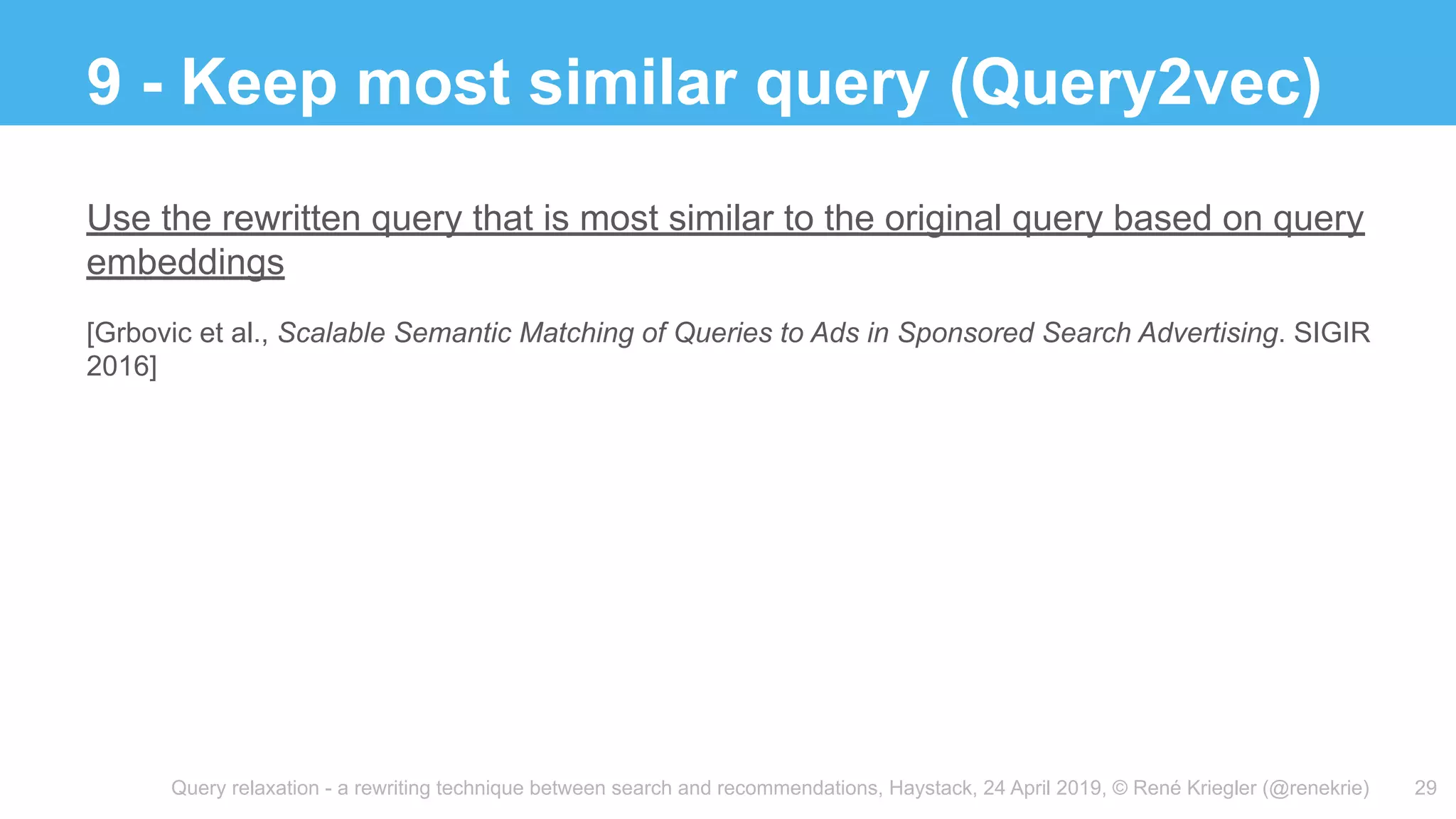 Query relaxation - a rewriting technique between search and recommendations, Haystack, 24 April 2019, © René Kriegler (@renekrie)
9 - Keep most similar query (Query2vec)
29
Use the rewritten query that is most similar to the original query based on query
embeddings
[Grbovic et al., Scalable Semantic Matching of Queries to Ads in Sponsored Search Advertising. SIGIR
2016]
 