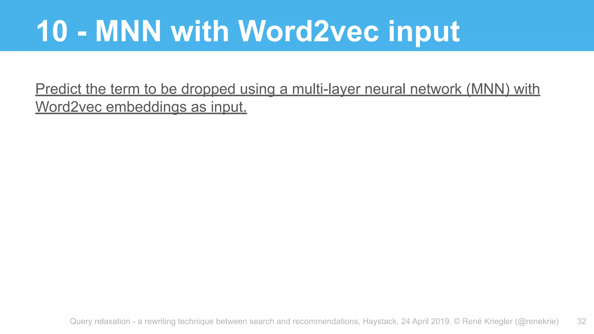 Query relaxation - a rewriting technique between search and recommendations, Haystack, 24 April 2019, © René Kriegler (@renekrie)
10 - MNN with Word2vec input
32
Predict the term to be dropped using a multi-layer neural network (MNN) with
Word2vec embeddings as input.
 