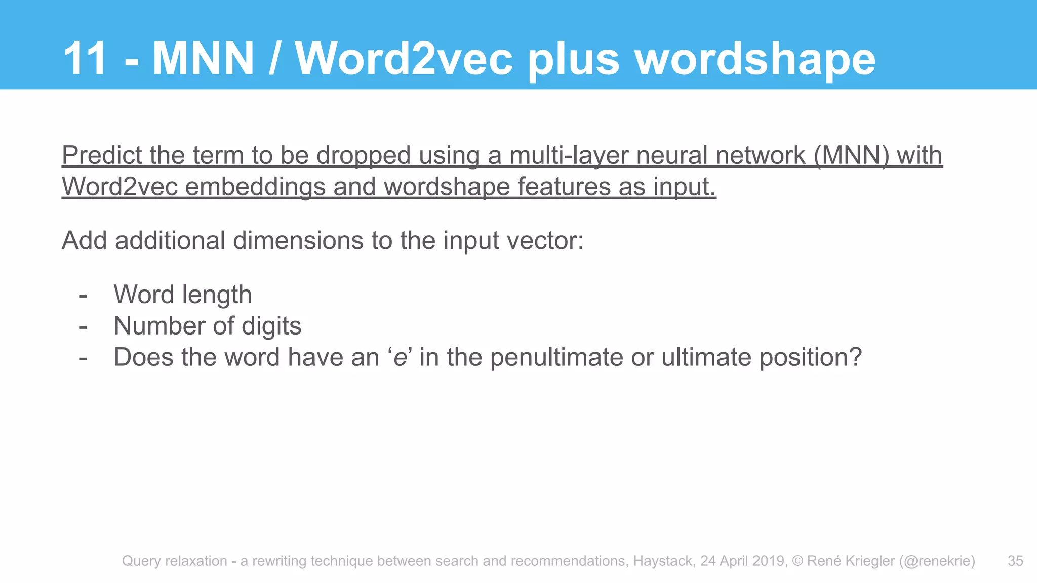 Query relaxation - a rewriting technique between search and recommendations, Haystack, 24 April 2019, © René Kriegler (@renekrie)
11 - MNN / Word2vec plus wordshape
35
Predict the term to be dropped using a multi-layer neural network (MNN) with
Word2vec embeddings and wordshape features as input.
Add additional dimensions to the input vector:
- Word length
- Number of digits
- Does the word have an ‘e’ in the penultimate or ultimate position?
 