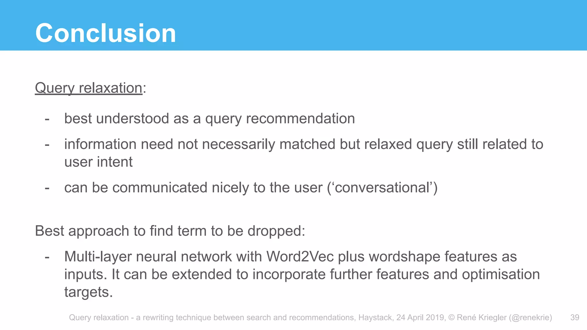 Query relaxation - a rewriting technique between search and recommendations, Haystack, 24 April 2019, © René Kriegler (@renekrie)
Conclusion
39
Query relaxation:
- best understood as a query recommendation
- information need not necessarily matched but relaxed query still related to
user intent
- can be communicated nicely to the user (‘conversational’)
Best approach to find term to be dropped:
- Multi-layer neural network with Word2Vec plus wordshape features as
inputs. It can be extended to incorporate further features and optimisation
targets.
 