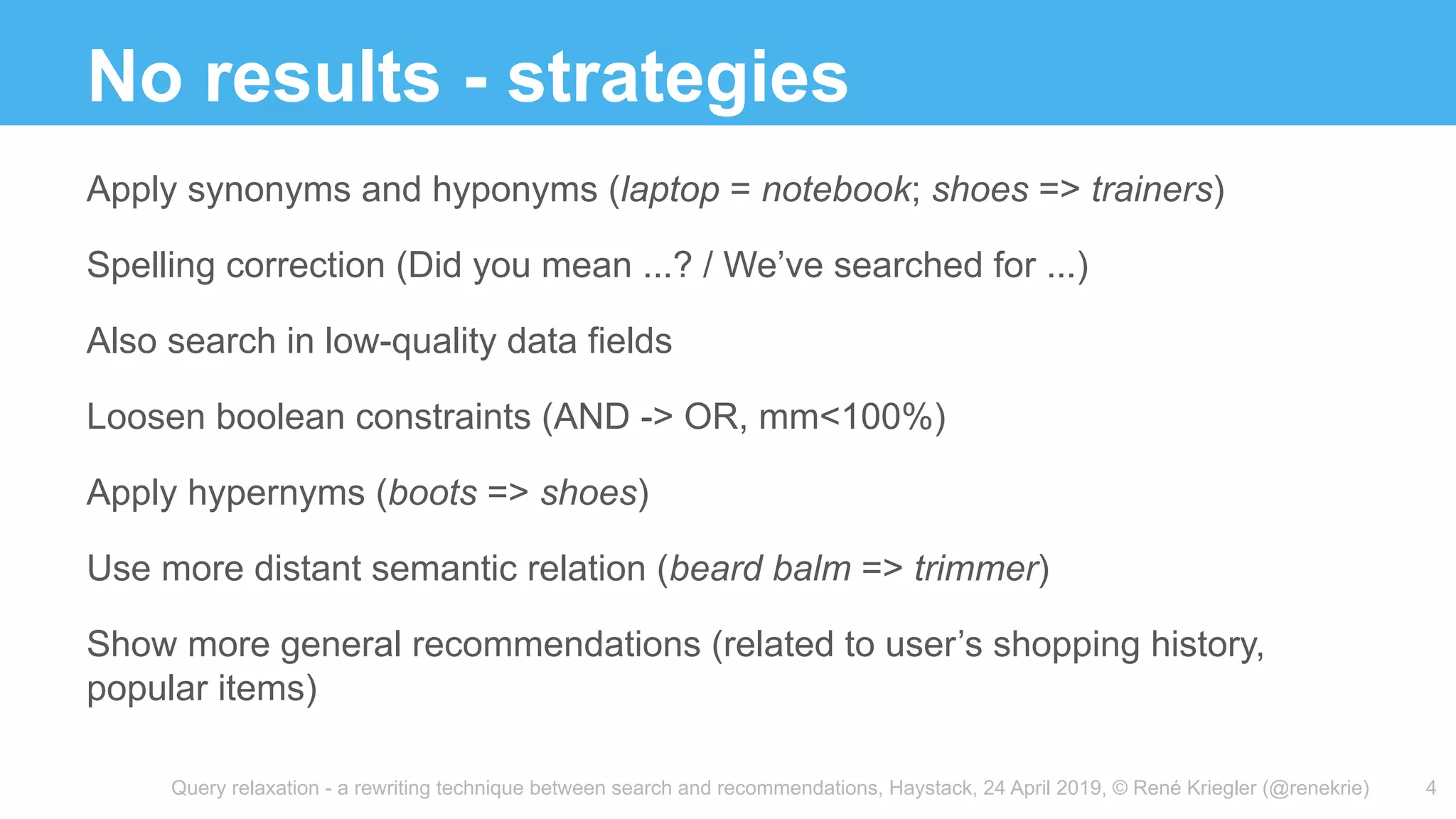 Query relaxation - a rewriting technique between search and recommendations, Haystack, 24 April 2019, © René Kriegler (@renekrie)
No results - strategies
Apply synonyms and hyponyms (laptop = notebook; shoes => trainers)
Spelling correction (Did you mean ...? / We’ve searched for ...)
Also search in low-quality data fields
Loosen boolean constraints (AND -> OR, mm<100%)
Apply hypernyms (boots => shoes)
Use more distant semantic relation (beard balm => trimmer)
Show more general recommendations (related to user’s shopping history,
popular items)
4
 