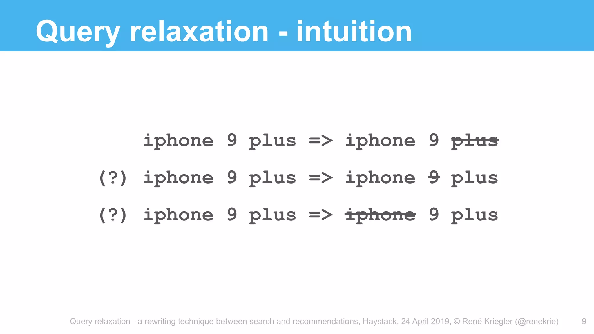 Query relaxation - a rewriting technique between search and recommendations, Haystack, 24 April 2019, © René Kriegler (@renekrie)
Query relaxation - intuition
9
iphone 9 plus => iphone 9 plus
(?) iphone 9 plus => iphone 9 plus
(?) iphone 9 plus => iphone 9 plus
 