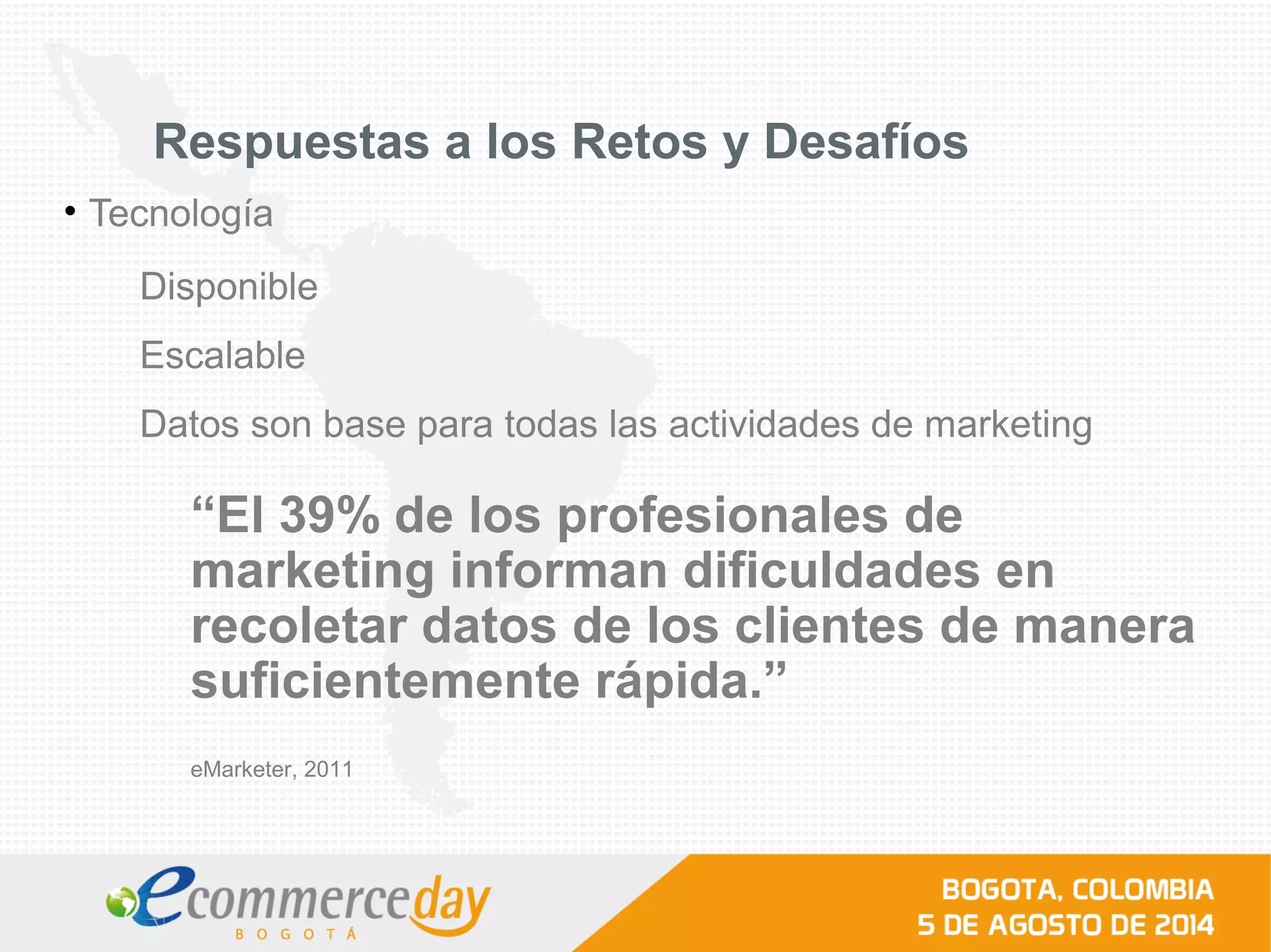 Respuestas a los Retos y Desafíos
• Tecnología
Disponible
Escalable
Datos son base para todas las actividades de marketing
“El 39% de los profesionales de
marketing informan dificuldades en
recoletar datos de los clientes de manera
suficientemente rápida.”
eMarketer, 2011
 
