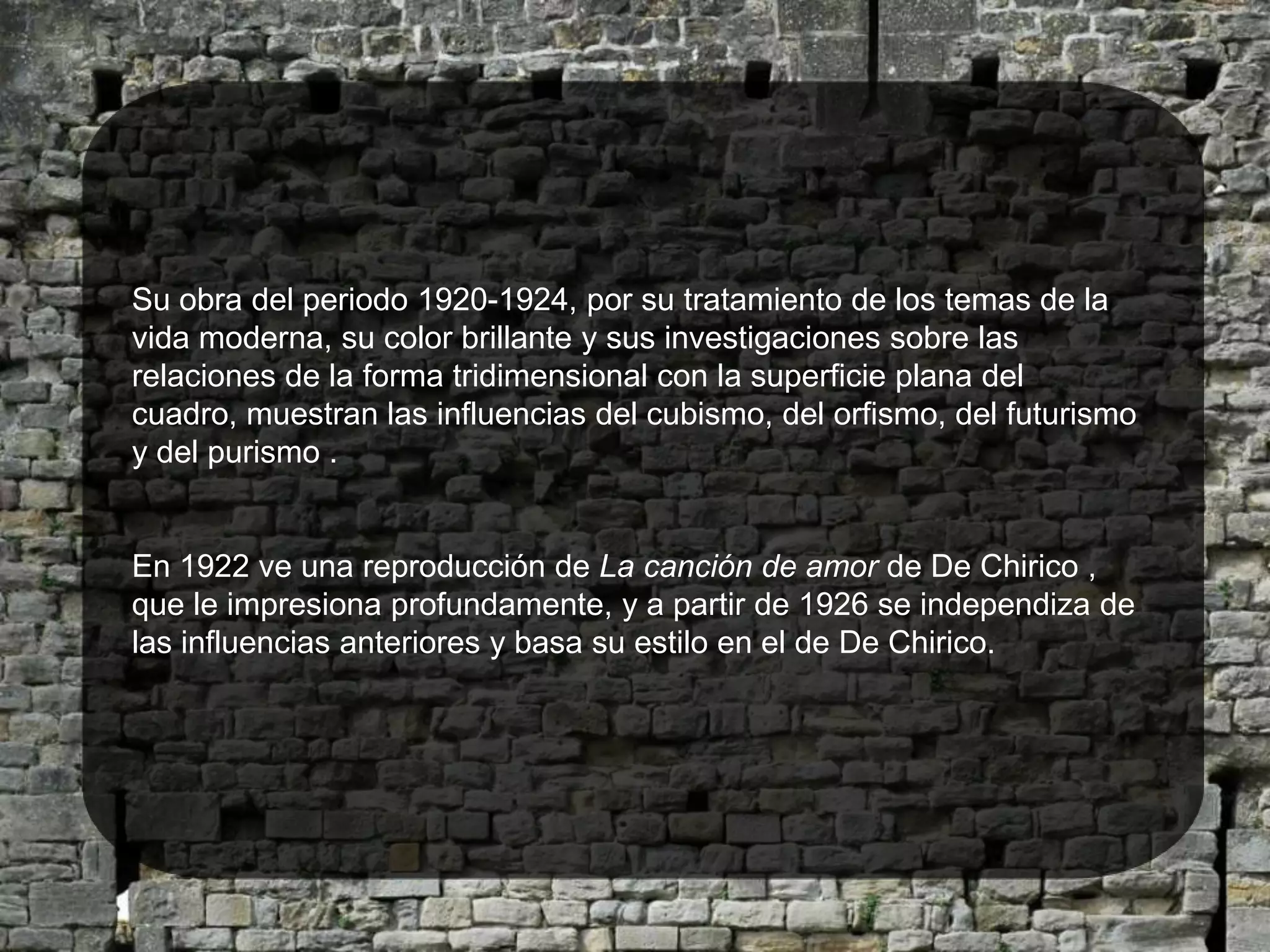 Su obra del periodo 1920-1924, por su tratamiento de los temas de la vida moderna, su color brillante y sus investigaciones sobre las relaciones de la forma tridimensional con la superficie plana del cuadro, muestran las influencias del cubismo, del orfismo, del futurismo  y del purismo .En 1922 ve una reproducción de La canción de amor de De Chirico , que le impresiona profundamente, y a partir de 1926 se independiza de las influencias anteriores y basa su estilo en el de De Chirico.