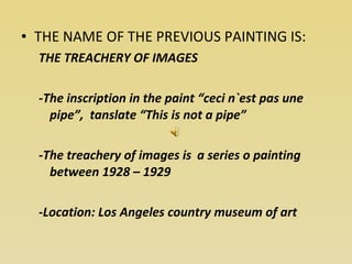 THE NAME OF THE PREVIOUS PAINTING IS: THE TREACHERY OF IMAGES -The inscription in the paint “ceci n`est pas une pipe”,  tanslate “This is not a pipe” -The treachery of images is  a series o painting between 1928 – 1929 -Location: Los Angeles country museum of art  