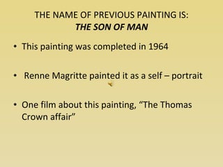 THE NAME OF PREVIOUS PAINTING IS: THE SON OF MAN This painting was completed in 1964 Renne Magritte painted it as a self – portrait One film about this painting, “The Thomas Crown affair” 