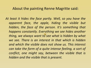 About the painting Renne Magritte said: At least it hides the face partly. Well, so you have the apparent face, the apple, hiding the visible but hidden, the face of the person. It's something that happens constantly. Everything we see hides another thing, we always want to see what is hidden by what we see. There is an interest in that which is hidden and which the visible does not show us. This interest can take the form of a quite intense feeling, a sort of conflict, one might say, between the visible that is hidden and the visible that is present. 