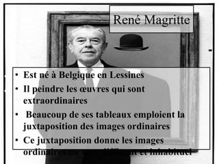 René Magritte
• Est né à Belgique en Lessines
• Il peindre les œuvres qui sont
extraordinaires
• Beaucoup de ses tableaux emploient la
juxtaposition des images ordinaires
• Ce juxtaposition donne les images
ordinaires un sens diffèrent et inhabituel
 