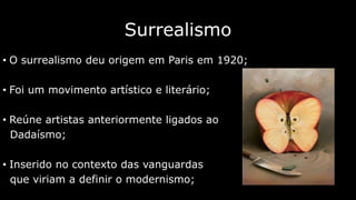 Surrealismo
• O surrealismo deu origem em Paris em 1920;

• Foi um movimento artístico e literário;
• Reúne artistas anteriormente ligados ao
Dadaísmo;
• Inserido no contexto das vanguardas
que viriam a definir o modernismo;

 