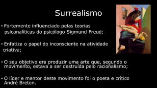 Surrealismo
• Fortemente influenciado pelas teorias
psicanalíticas do psicólogo Sigmund Freud;
• Enfatiza o papel do inconsciente na atividade
criativa;
• O seu objetivo era produzir uma arte que, segundo o
movimento, estava a ser destruída pelo racionalismo;

• O líder e mentor deste movimento foi o poeta e crítico
André Breton.

 