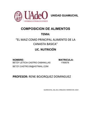 1
UNIDAD GUAMUCHIL
COMPOSICION DE ALIMENTOS
TEMA:
“EL MAIZ COMO PRINCIPAL ALIMENTO DE LA
CANASTA BASICA”
LIC. NUTRICIÓN
NOMBRE: MATRICULA:
BETZY LETICIA CASTRO CABANILLAS 1760078
BETZY.CASTRO.99@HOTMAIL.COM
PROFESOR: RENE BOJORQUEZ DOMINGUEZ
GUAMUCHIL, SAL.ALV, SINALOA A MARZO DEL 2019
 