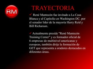 TRAYECTORIA
 René Mantecón fue invitado a La Casa
Blanca y al Capitolio en Washington DC. por
el senador líder de la mayoría Harry Reid y
Bill Richarson.

 Actualmente preside "René Mantecón
Training Center" y es formador oficial de
6 empresas de multinivel americanas y
europeas, también dirije la formación de
GET que representa a oradores destacados en
diferentes áreas.
 