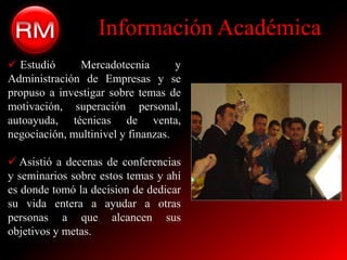 Información Académica
 Estudió     Mercadotecnia         y
Administración de Empresas y se
propuso a investigar sobre temas de
motivación, superación personal,
autoayuda, técnicas de venta,
negociación, multinivel y finanzas.

 Asistió a decenas de conferencias
y seminarios sobre estos temas y ahí
es donde tomó la decision de dedicar
su vida entera a ayudar a otras
personas a que alcancen sus
objetivos y metas.
 