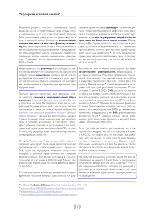 10
Терроризм и “война цветов”
Россияне уверены, что они - особенные, самые
высокие, никто не имеет права стоять между ними
и «величием», а те, кто стал преградой, должны
быть уничтожены, даже если это уничтожит весь
мир в ядерной войне. Конкретно коллективный
нарциссизм является мостом к фашизму и нациз-
му, без него патриотизм остается патриотизмом, а
также национализм национализмом. Представите-
ли Франкфуртской школы описывали подобную
эпидемию коллективного нарциссизма, охватив-
шую Германию после экономического кризиса
1930-х годов.
Надо признать, что украинцы как сообщество так-
же сейчас достаточно нарциссические, однако это
подростковый нарциссизм: империи им не нужно,
украинская идентичность сложилась, существует
четкое понимание границ, а будущее не выглядит
как возвращение к брежневским временам или
ядерная зима.
Третьим важным моментом для промывки моз-
га является сильный и комплиментарный образ
агрессора, с которым бы хотелось слиться. С этим
у россиян не было бы проблем, если бы на тер-
ритории Украины могла действовать российская
пропаганда, а самих россиян в Украине не было бы
(потому что реальные россияне поносят светлый
образ россиян). Однако во время войны каждая
страна охраняет свою идеологическую монопо-
лию, а человек, думающий в категориях "свой-
враг", обычно пользуется источниками с ее рито-
рической территории, поэтому образ РФ состоит
из того, что украинцы видят воочию и украинские
интерпретации событий.
Имиджа России как "величественной" страны с
"великой культурой" пока нигде кроме путинской
пропаганды нет, а стать причастным к стране ра-
бов, садистов, мародеров, железных солдатских
матерей и военных преступников не слишком
соблазнительно. Это делает ситуацию в Украине
отличной от ситуации в ОРДЛО или Крыму, где
российская пропаганда тотально работала задол-
го до 2014 г.
В этом отношении возникает интересный и одно-
временно ужасный вопрос: сознательно ли рос-
сийское правительство травмирует население для
того, чтобы воспользоваться эффектом стокгольм-
ского синдрома? Среди психологов существует
мнение, что садисты разрушают людей согласно
присущим им филогенетическим схемам. Ленор
Уокер и Дж. Герман полагают, что в природе агрес-
сора заложена осведомленность с техниками
принуждения, причем эти техники характеризу-
ются заметным сходством”18
. То есть российское
правительство могло действовать просто потому,
что не могло по-другому, как лосось не может не
идти на нерест.
Российские власти могли легко дойти до идеи
сознательного травмирования, обратившись к
истории и опросам. Россияне проклинают прави-
телей, хоть немного похожих на людей, но любовь
к садистам-психопатам проносят через века. По
опросу Левада-центра19
, самой выдающейся исто-
рической фигурой россияне последние 10 лет
считают Сталина. В 2021г. 39% россиян поставили
Сталина на первое место среди величайших лю-
дей всех времен и народов, резкий всплеск симпа-
тии к которому произошел весной 2014 г. на фоне
аннексии Крыма20
. Причем, если раньше фанатами
Сталина были пожилые люди без высшего образо-
вания с низким доходом, то в 2021 г. установку ему
памятника поддержало уже 50% респондентов
возрастом 18-24г.21
Добрым словом также вспо-
минают россияне Ивана Грозного и верного сына
Орды Александра Невского.
Если российская власть рассчитывала на сток-
гольмский синдром, что ей так помогло в Крыму
и ОРДЛО, то скорее она не понимает, как рабо-
тает этот механизм, то есть просто действовала
по своим садистским алгоритмам. Однако с соб-
ственным населением ей все бы удалось: после
обстрелов Белгорода или Воронежа вождя будут
любить только сильнее.
Не получая ожидаемых успехов, армия РФ все же
стратегию не меняет. Может быть, у терроризма
существует другая важная цель и адресат? Учиты-
вая неизменный восторг, который он вызывает у
россиян, есть основания предположить, что они
являются важными адресатами террористическо-
го сообщения.
18
L. Walker The Battered Woman, (New York: Harper and Row, 1979). – P.76.
19
www.levada.ru/2021/06/21/samye-vydayushhiesya-lichnosti-v-istorii/
20
www.levada.ru/2017/07/03/stalinskij-vopros/
21
www.levada.ru/2021/08/04/stalin-tsentr-i-pamyatnik-stalinu/
 
