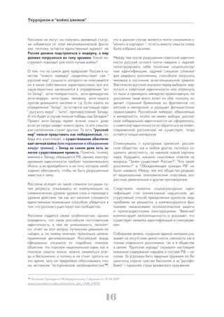 16
Терроризм и “война цветов”
Россияне не могут ни получить желаемый статус,
ни избавиться от этой мегаломанической фанта-
зии, поэтому остается единственный вариант: не
Россия должна подстроиться к модерну, а мир
должен погрузиться во тьму архаики. Какой ин-
струмент подходит для этого лучше войны?
О том, что на самом деле предлагает Россия в ка-
честве "нового порядка" свидетельствует сам "
русский мир", сущность которого не описывается
ни в каких собственных характеристиках; все его
характеристики заключаются в определении "ан-
ти-Запад": анти-толерантность, анти-демократия,
анти-модерн, анти-права человека, анти-защита
против домашнего насилия и т.д. Если изъять из
определения "Запад", то остается настоящая идея
" русского мира" - "анти", противостояние Западу.
А что будет в случае полной победы над Западом?
Проект анти-Запада теряет всякий смысл, даже
если он скоро найдет нового врага, то его смысло-
вое наполнение станет другим. То есть “русский
мир” нельзя представить как победоносный, по-
беда его уничтожает, а существование обеспечи-
вает вечная война (или поражение и объединение
вокруг травмы), а Запад на самом деле есть за-
логом существования проекта. Понятно, почему
именно к Западу обращается РФ, однако констру-
ирование идентичности требует положительного
Иного, а не враждебного и не того, которое необ-
ходимо обесценить, чтобы не быть разрушенным
завистью к нему.
Россияне исходят из такой сложной ситуации пу-
тем регресса, отказываясь от коммуникации на
символическом уровне, уровне слов и переходя к
уровню действия, так как акт насилия становится
единственным возможным способом убедиться в
том, что русские существуют как сообщество.
Россияне гордятся своей особенностью, однако
определить, что такое российская постсоветская
идентичность, в чем ее уникальность, непонят-
но: ответ на этот вопрос путинским режимом не
найден, а, по моему мнению, произошла целена-
правленная десимволизация. Российский вождь
официально отказался от подобных поисков,
объяснив, что поиском национальной идеи, как и
поиском смысла жизни, можно заниматься всег-
да и бесконечно, а потому и не стоит тратить на
это время; зато он предложил обосновывать пла-
ны экспансии "исторической необходимостью"34
,
что в данном случае является почти синонимом к
"мочить в сортирах ", то есть вместо смысла слова
было избрано насилие.
Между тем после разрушения советской идентич-
ности русский остался почти наедине с задачей
сконструировать себе понятные социокультур-
ные идентификации, задачей слишком сложной
для рядового россиянина, способной погрузить
человека в состояние экзистенциальной тревоги.
Фактически русский оказался перед выбором: вер-
нуться к советской идентичности или отряхнуть
от пыли и примерить имперско-православную, но
россиянин чаще всего хочет их обе, поэтому он
делает странный бриколлаж из фрагментов со-
ветской и имперской, и украшает фетишистским
православием. Российский либерал, обвиняемый
в имперскости, особо не имеет выбора: россий-
ской либеральной идентичности не оформилось,
к советской идентичности он обратиться не может,
современной российской не существует, тогда
остается только имперская.
Столкнувшись с культурным кризисом, россий-
ское общество, как и любое другое, пыталось со-
хранить целостность, но никакой новой картины
мира, будущего, никаких смысловых ответов на
вопросы "Зачем существует Россия?", "Кто такой
россиянин?" и “Объединяющее граждан РФ” не
было найдено. Между тем это общество разрыва-
ет национальные, экономические, классовые, воз-
растные, религиозные и другие противоречия.
Следствием нехватки социокультурных иден-
тификаций стал коллективный нарциссизм, де-
структивный способ преодоления кризисов, ведь
проблемы не решаются, а компенсируются фан-
тазиями, механизмами психологической защиты
и пропагандистскими конструкциями. "Величие"
компенсирует неполноценность и указывает, что
существует нехватка идентификаций и самоуваже-
ния.
Собирание земель, создание единой империи ука-
зывает на отсутствие целостности, связности как в
голове отдельного россиянина, так и в обществе
в целом. "Братские народы" скрывают настоящий
механизм содержания народов в составе РФ – на-
силие. За угрозами бить ядерным оружием по Ва-
шингтону скрыто чувство бессилия, а за "русофо-
бией" – паранойя, страх вражеского окружения.
34
Послание Президента РФ Федеральному Собранию от 26.04.2007
www.consultant.ru>documents/cons_doc_LAW_67870/
 