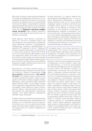 19
Ища ответ на вопрос, зачем россияне продолжа-
ют заниматься терроризмом, несмотря на то, что
ожидаемых результатов не получают, лучше сразу
отказаться от надежды найти его в рациональной
плоскости. Во-первых, это рискованно: занимаясь
рационализацией трансгрессии, можно оправдать
любое бесчеловечное преступление. Во-вторых,
ответа там нет. Терроризм, в принципе, неэффек-
тивный инструмент, ведь никакого результата,
которого нельзя было бы достичь без этого, он
получить не позволяет.
Более вероятно найти причину в дискурсе не-
нависти (А. Глюксман) "с помощью страха и тре-
пета превратить все человечество в сообщество
живых мертвецов, апатичных и парализованных
очевидностью внутренне принадлежащей им
уязвимости"36
, в садизме (Э. Фромм) - "превратить
немощь в иллюзию всемогущих", в ресентименте
(С. Жижек) или в ацтекских “войнах цветов” Ж.Ба-
тая. То есть нельзя дойти до идеи убивать случай-
ных гражданских людей, если тебе это не нра-
вится само по себе, никакая логическая цепочка
к такому выводу не ведет. Даже как демонстрация
силы, шантаж это выглядит жалко: кому убийства
безоружных людей с далекого расстояния могут
показаться проявлением силы?
Единственное, что можно условно назвать ра-
циональной выгодой, которую путинский режим
мог получить от убийств и разрушений, это ра-
дость россиян, превращающаяся в рост рейтин-
гов власти. Это вызывает вопрос: возможно, все
послания российского режима следует рассма-
тривать как послания, которые, в первую очередь,
адресованы самим россиянам? Ведь энерготер-
роризм больше влияет на российский социум,
чем на украинский, а ядерный шантаж РФ ни у кого
не вызывает столько гордости и страха, сколько у
россиян. Однако, зачем российским властям та-
кой сложный путь коммуникации с собственным
народом, если проще общаться проверенным
способом, через телевизор?
И выбор плохого инструмента для ведения войны,
и плохое пропагандистское сопровождение тер-
роризма, и то, что россияне не могут остановить-
ся, несмотря на то, что от их действий им больше
вреда, чем пользы, будто намеренно кричит о том,
что никакой цели нет, и никакого содержания не
нужно искать.
Остается допустить, что теракты должны быть
принципиально бессодержательны, что они яв-
ляются фатическими сообщениями, в которых
насилие заменило слово, из чего можно сделать
следующие выводы: во-первых, россиянам нуж-
но убедить себя и других, что они не исчезли,
во-вторых, что они больше не способны на сим-
волизацию, то есть ресурсов на осмысление и
формулирование вопросов относительно того,
кто они, куда идут и почему должны быть вместе,
нет, то есть кризис идентификации не был прео-
долен. Несмотря на маскировку терроризма под
рациональный шантаж, украинцы понимают все
правильно, и отвечают уничтожением памятников
и отменой русской культуры, то есть бьют по са-
мому болезненному, по нарциссизму.
В последнее время стало больше дискуссий и
комментариев о том, почему не нужно развали-
вать Россию, будто существует какое-то крепкое
государство, к которому нужно приложить уси-
лия, чтобы оно развалилось, но соответствует ли
это действительности?
Возможно, энергетический терроризм выполняет
ту же функцию, что и вся эта война – скрыть глав-
ную тайну России – то, что ее не нужно развали-
вать. Российской Федерации уже не существует,
ее можно спасать или позволить исчезнуть, по
крайней мере, в таком виде, как мы ее знаем. Не-
нависть к украинцам, желание уничтожать всех,
кто стоит между россиянами и " величием ", гово-
рит о том, что в российском обществе накопилось
столько внутренних непримиримых противоре-
чий, разрешить которые не нашлось иного спо-
соба, кроме как создать "общего врага", а затем
увести эту энергию. наружу в ходе войны. По-
добно стареющему ацтекскому вождю, посылав-
шему самых сильных и агрессивных молодых лю-
дей на "войну цветов", чтобы потом ценой жертв
пленных оттянуть солнечный апокалипсис, рос-
сийский диктатор оттягивает не момент распада
РФ, а тот момент, когда все об этом узнают. Ког-
да окружающим надоест делать вид, что вид, что
зомби, от которого пахнет распадом, является
не просто страной, но и "величайшей сверхдер-
жавой". Сейчас "живого мертвеца" подпитывают
кровь, смерть и слезы украинцев, а кого будет не-
навидеть "самый добрый народ", если война зако-
нчится, "величия" больше не станет, а экономика
существенно ухудшилась?
36
Glucksmann A. Dostoievski à Manhattan. – P.: Robert Laffont, 2002. – 278 р., Р. 250.
 