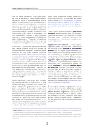 3
Еще год назад невозможно было представить,
как одни незнакомые россияне целенаправленно
направляют ракеты на украинские жилые дома, а
другие незнакомые россияне захлебываются от
счастья в соцсетях, если удалось что-то сильно
повредить или кого-то убить. Конечно, за год к
этому все привыкли, однако вопрос, который все
себе задавали 24 февраля, остался до сих пор ак-
туальным: а зачем россияне все это делают? Энер-
готерроризм вызвал такое же недоумение. Что
россияне ожидают получить от энерготеррориз-
ма и почему "самый добрый народ" каждый раз так
радуется, будто армия РФ одержала победу, а не в
очередной раз подтвердила то, что она не армия, а
государственная террористическая организация?
Найти смысл в российском терроризме сложнее
чем кажется. Спикеры путинского режима так
формулируют цель: разрушить жилищную инфра-
структуру для того, чтобы украинцы нажали на
украинские власти (в идеале, подняли революцию
и свергли Зеленского) и заставили заключить мир
на российских условиях, что, на первый взгляд,
выглядит типичным терроризмом2
. Некоторым
(например, тем кто считает, что мародерство или
привлечение лиц с мест заключения повышает бо-
еспособность армии) терроризм может даже по-
казаться разумной и эффективной стратегией: по-
терь среди личного состава нет, риск получить от
мирного населения ракеты в ответ – минимальный;
для обстрелов можно использовать что угодно,
хоть кустарные дроны, хоть корабельные ракеты -
сплошной профит.
Однако, на второй взгляд, не все ясно. К приме-
ру, если одесская зима не будет похожа на зиму
в Норильске, вдруг оружие иссякнет раньше, чем
придут морозы? Или представим себе, что терро-
ристам все удалось. Зачем людям, живущим без
воды, электричества и канализации, какая-нибудь
капитуляция, что она решит? Еще вопрос: почему
вдруг украинцы восстанут сбрасывать Зеленского,
который ни одного выстрела по украинской энер-
госистеме не сделал? Или как россияне планиро-
вали организовать революцию (ведь известно, что
пророссийские революции сами собой не проис-
ходят) в морозном Киеве без воды, электричества
и, главное, без мобильной связи и интернета? На-
конец, самое интересное: почему другие госу-
дарства не используют терроризм как инструмент
ведения войны (а если и используют, то открещи-
ваются до последнего, держась за то, что били по
военным объектам, что мирные не пострадали и
т.п.), возможно для этого есть какие-то предпосыл-
ки?
Самой главной причиной являются репутацион-
ные риски, иногда столь высокие, что террорист
полностью исключается из социального порядка
(например, только в отношении террористов при-
емлема дискуссия о применении пыток для полу-
чения информации).
Террористом быть непросто. С одной стороны,
террорист имеет "большую идею", для воплоще-
ния которой нужно приобрести политическое
влияние. Для того чтобы получить влияние, нуж-
но стать заметным. Обычным насилием в публич-
ное пространство не попадешь, оно должно быть
поразительным. Впечатляющие убийства невин-
ных людей обычно никому не нравятся, поэтому
террорист теряет поддержку общества, а соот-
ветственно, и возможности для достижения пер-
воначальной цели - политического влияния. Это
делает терроризм, в принципе, неэффективным
инструментом, поэтому террористы в публич-
ном пространстве пытаются внедрить нарратив:
“Нам самим теракты не нравятся, но у нас есть не-
сколько замечательных идей, а власть нас не хочет
слушать, другие инструменты нам не доступны, и
вообще нужно еще посмотреть, кто здесь жертва:
мы, маленькая организация фундаменталистов или
американский империализм (глобализация, обще-
ство, погрузившееся в грех и т.д.).
Статус жертвы помогает террористам если не
получить благосклонность общества, то внести
неоднозначность. В западном обществе статус
жертвы является сакральным, оправдывающим
некоторую неразборчивость в методах, поэто-
му террористы пытаются присвоить себе образ
жертвы, типична позиция глубоко "обиженных"
бесчувственностью власти к их идентичности или
ценностям.
1
«Война цветов» – война без всякого смысла с точки зрения материальной выгоды, без ограбления или дани; определение
Ж.Батая, считавшего, что ацтеки занимались войной сугубо для резни соседних народов и захвата пленных.
2
Терроризм понимается как агрессия, не ограниченная цивилизованной моралью и международным правом, которая направ-
лена против гражданского населения с целью психолого-политической дестабилизации общества для достижения полити-
ческой цели.
 