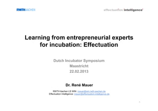 Learning from entrepreneurial experts
     for incubation: Effectuation

            Dutch Incubator Symposium
                     Maastricht
                     22.02.2013


                        Dr. René Mauer
            RWTH Aachen LS WIN: mauer@win.rwth-aachen.de
        Effectuation Intelligence: mauer@effectuation-intelligence.de


                    ©                                                   1
 