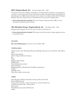 BCF, Virginia Beach, Va., Interactive Designer 2005 – 2006
Served role as interactive designer responsible for creating websites and banner ad campaigns for
a number of travel and tourism clients. Specialized in online advertising design and development.
Extended print and ofﬂine brand elements into the online arena. Clients include The Washington
Redskins, Discovery Channel, City of Virginia Beach, Tetra, and The Virginian-Pilot.
• Areas of specialization included: Interactive design, integrating online/ofﬂine creative, 
web banner and html newsletter design.
The Meridian Group, Virginia Beach, Va., Web Designer 2004 – 2005
Designed and developed web sites for small to medium sized businesses.
• Areas of specialization included: Web banner and html newsletter design, updating content
to existing web sites.
EDUCATION
B.A. Art & Performance, University of Texas at Dallas, 2003
TECHNICAL SKILLS
Adobe Creative Suite: Photoshop, Illustrator, InDesign, Dreamweaver, Acrobat Pro, After Effects,
Slack
Invision (prototyping)
Sketch (design/wireframes/sitemap)
Jira
Trello
Hubspot (Intermediate)
HTML/CSS
Video Editing (Intermediate)
Print Production
Blogging platforms, MediaTemple, WordPress, Squarespace	
G Suite
MS Ofﬁce Suite
Flash (Intermediate Actionscript)
AWARDS
Silver, Broadcast/Motion/Animation Category, Denver One Club
Bronze Bulldog Award
Communicator Awards – Award of Excellence, Award of Distinction
Art Directors Club of DC – Best In Show
Silver Anvil
Web Marketing Association WebAwards
Webby
 