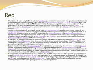 Red
   Una tarjeta de red o adaptador de red es un periférico que permite la comunicación con aparatos conectados entre si
    y también permite compartir recursos entre dos o más computadoras (discos duros, CD-ROM, impresoras, etc). A las
    tarjetas de red también se les llama NIC (por network interface card; en español "tarjeta de interfaz de red"). Hay
    diversos tipos de adaptadores en función del tipo de cableado o arquitectura que se utilice en la red (coaxial
    fino, coaxial grueso, Token Ring, etc.), pero actualmente el más común es del tipo Ethernet utilizando una interfaz o
    conector RJ-45.
   Aunque el término tarjeta de red se suele asociar a una tarjeta de expansión insertada en una ranura interna de un
    computador o impresora, se suele utilizar para referirse también a dispositivos integrados (del inglés embedded) en la
    placa madre del equipo, como las interfaces presentes en las videoconsolas Xbox o las computadoras portátiles.
    Igualmente se usa para expansiones con el mismo fin que en nada recuerdan a la típica tarjeta con chips y conectores
    soldados, como la interfaz de red para la Sega Dreamcast, las PCMCIA, o las tarjetas con conector y factor de forma
    CompactFlash y Secure Digital SIO utilizados en PDAs.
   Cada tarjeta de red tiene un número de identificación único de 48 bits, en hexadecimal llamado dirección MAC (no
    confundir con Apple Macintosh). Estas direcciones hardware únicas son administradas por el Institute of Electronic
    and Electrical Engineers (IEEE). Los tres primeros octetos del número MAC son conocidos como OUI e identifican a
    proveedores específicos y son designados por la IEEE.
   Se denomina también NIC al circuito integrado de la tarjeta de red que se encarga de servir como interfaz de Ethernet
    entre el medio físico (por ejemplo un cable coaxial) y el equipo (por ejemplo una computadora personal o una
    impresora). Es un circuito integrado usado en computadoras o periféricos tales como las tarjetas de red, impresoras de
    red o sistemas intergrados (embebed en inglés), para conectar dos o más dispositivos entre sí a través de algún medio, ya
    sea conexión inalámbrica, cable UTP, cable coaxial, fibra óptica, etc.
   La mayoría de tarjetas traen un zócalo vacío rotulado BOOT ROM, para incluir una ROM opcional que permite que el
    equipo arranque desde un servidor de la red con una imagen de un medio de arranque (generalmente un disquete), lo
    que permite usar equipos sin disco duro ni unidad de disquete. El que algunas placas madre ya incorporen esa ROM en
    su BIOS y la posibilidad de usar tarjetas CompactFlash en lugar del disco duro con sólo un adaptador, hace que
    comience a ser menos frecuente, principalmente en tarjetas de perfil bajo.
 